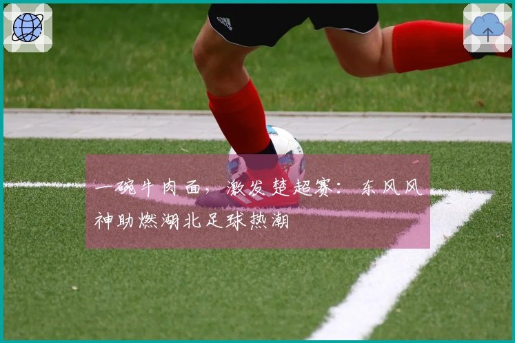 一碗牛肉面，激发楚超赛：东风风神助燃湖北足球热潮
