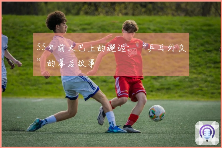 55年前大巴上的邂逅：“乒乓外交”的幕后故事