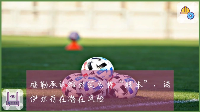 福勒承认维尔茨或将“赔本”，诺伊尔存在潜在风险