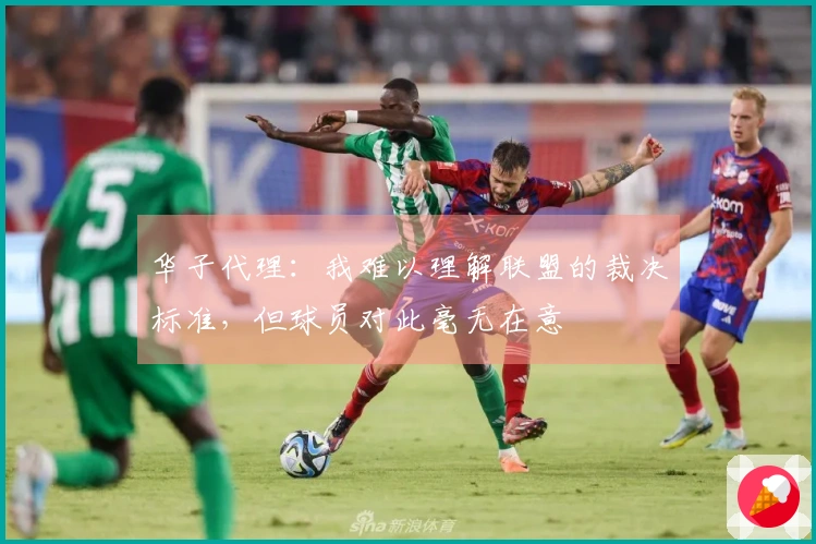 华子代理：我难以理解联盟的裁决标准，但球员对此毫无在意