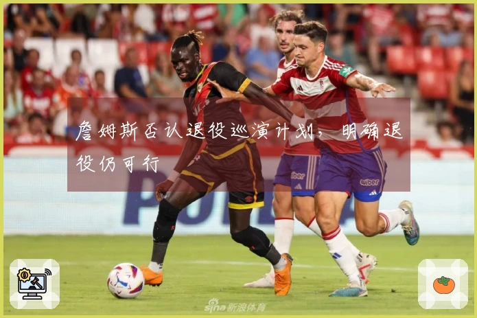 詹姆斯否认退役巡演计划，明确退役仍可行