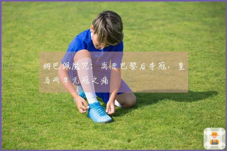 姆巴佩魔咒：离开巴黎后夺冠，皇马两年无冠之痛