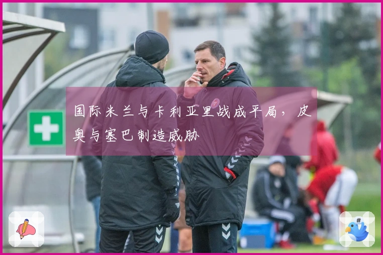 国际米兰与卡利亚里战成平局，皮奥与塞巴制造威胁