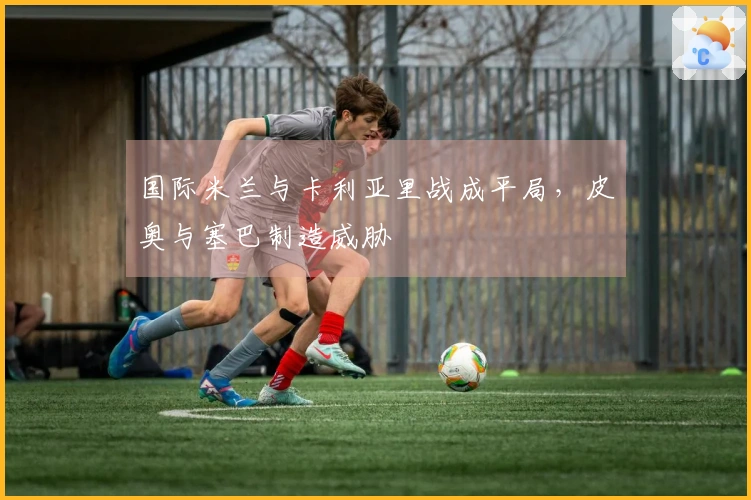 国际米兰与卡利亚里战成平局，皮奥与塞巴制造威胁