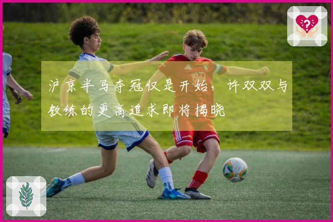 沪京半马夺冠仅是开始，许双双与教练的更高追求即将揭晓